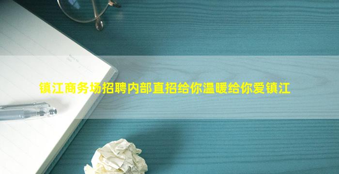 镇江商务场招聘内部直招给你温暖给你爱镇江